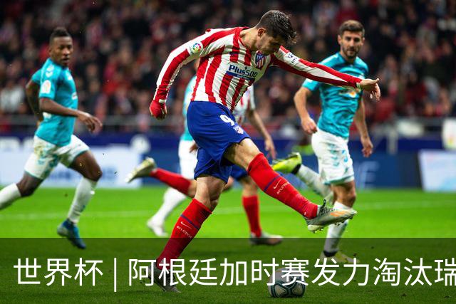 世界杯 | 阿根廷加时赛发力淘汰瑞士挺进四强