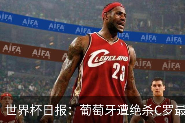 世界杯日报：葡萄牙遭绝杀C罗最后一舞 多国效仿美国上诉红黄牌
