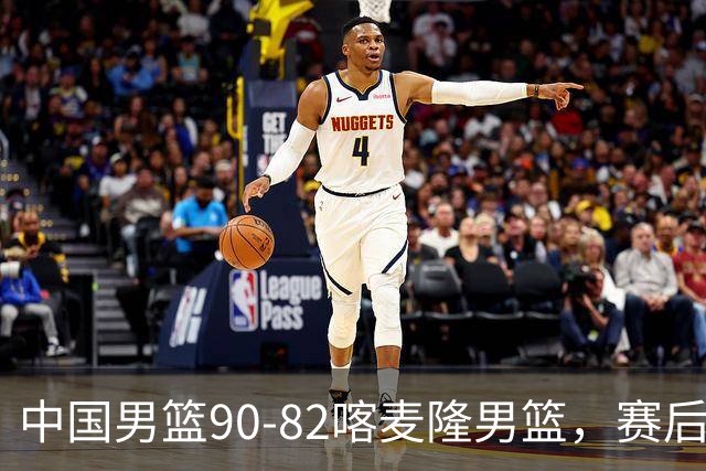 中国男篮90-82喀麦隆男篮，赛后球员表现评分：3满分2优秀 3及格