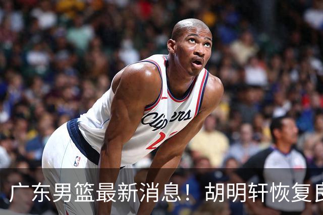 广东男篮最新消息！胡明轩恢复良好，杜润旺或无缘续约，徐昕有望提前回归