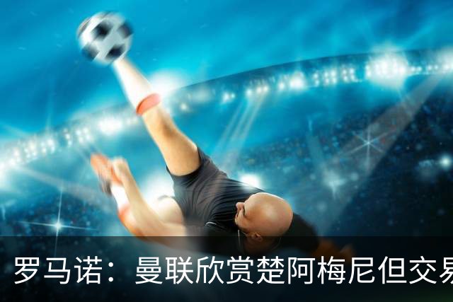 罗马诺：曼联欣赏楚阿梅尼但交易困难，皇马未同意放人+薪水很高