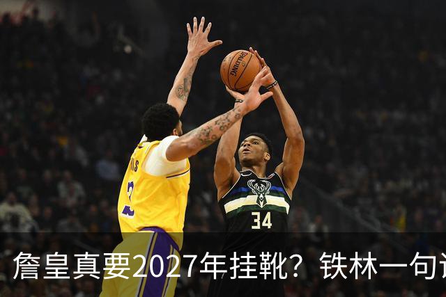 詹皇真要2027年挂靴？铁林一句话让76人争冠阵容瞬间变“临终关怀队”