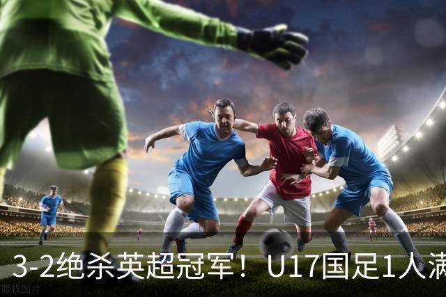 3-2绝杀英超冠军！U17国足1人满分3人优秀2人不及格，赵松源双响+程晟涵读秒一刀斩