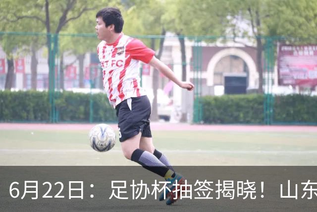 6月22日：足协杯抽签揭晓！山东泰山能否靠“神签”避开海港申花，逆袭卫冕？